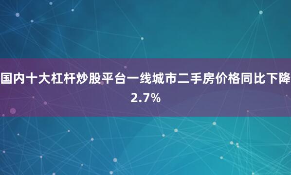 国内十大杠杆炒股平台一线城市二手房价格同比下降2.7%