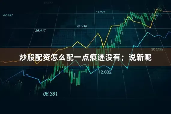 炒股配资怎么配一点痕迹没有；说新呢