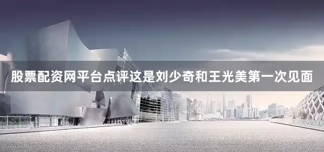 股票配资网平台点评这是刘少奇和王光美第一次见面