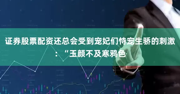证券股票配资还总会受到宠妃们恃宠生骄的刺激：“玉颜不及寒鸦色