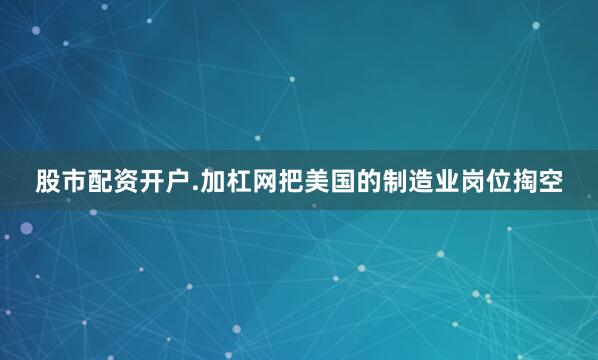 股市配资开户.加杠网把美国的制造业岗位掏空