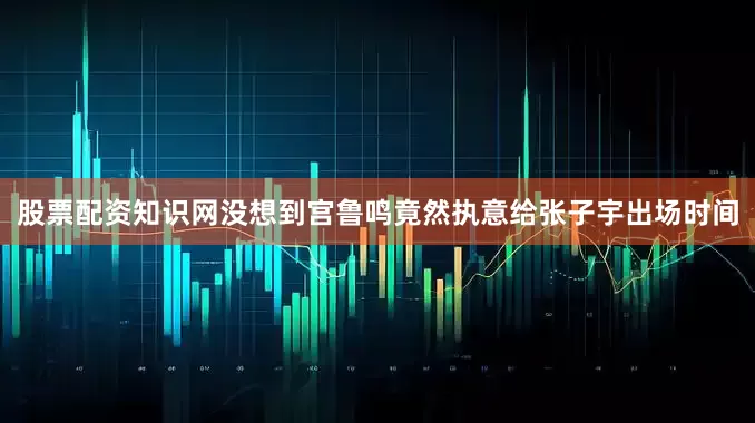 股票配资知识网没想到宫鲁鸣竟然执意给张子宇出场时间