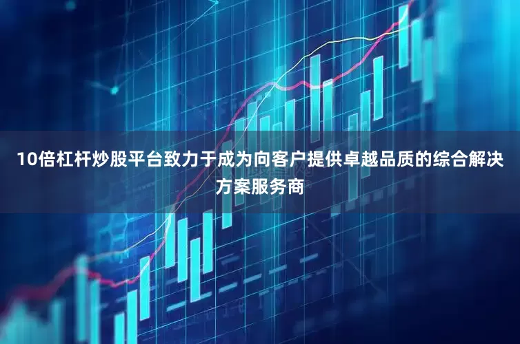 10倍杠杆炒股平台致力于成为向客户提供卓越品质的综合解决方案服务商