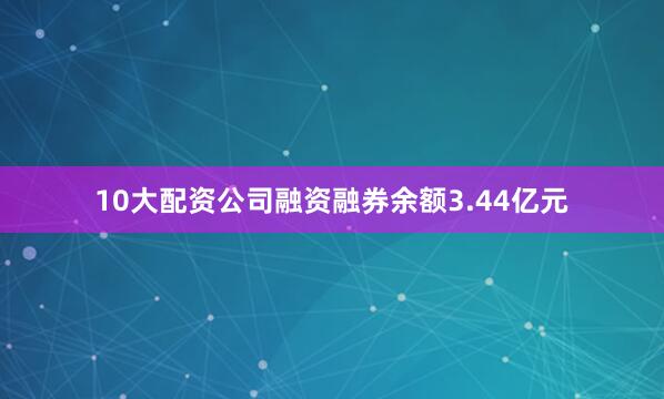 10大配资公司融资融券余额3.44亿元
