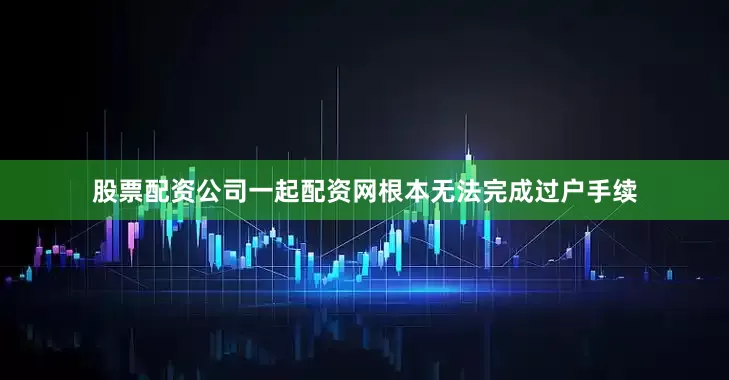 股票配资公司一起配资网根本无法完成过户手续