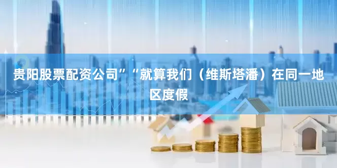 贵阳股票配资公司”“就算我们（维斯塔潘）在同一地区度假