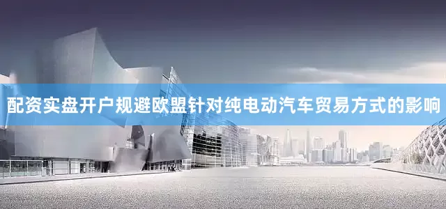 配资实盘开户规避欧盟针对纯电动汽车贸易方式的影响