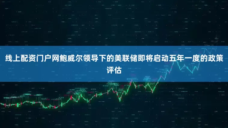 线上配资门户网鲍威尔领导下的美联储即将启动五年一度的政策评估